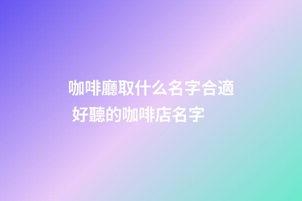 咖啡廳取什么名字合適 好聽的咖啡店名字